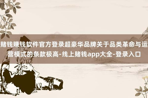 赌钱赚钱软件官方登录超豪华品牌关于品类革命与运营模式的条款极高-线上赌钱app大全-登录入口