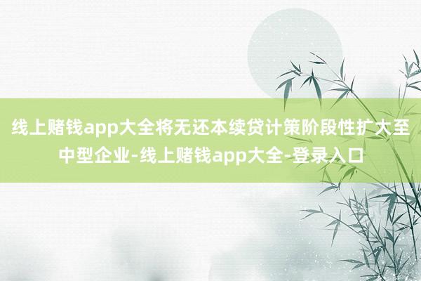 线上赌钱app大全将无还本续贷计策阶段性扩大至中型企业-线上赌钱app大全-登录入口