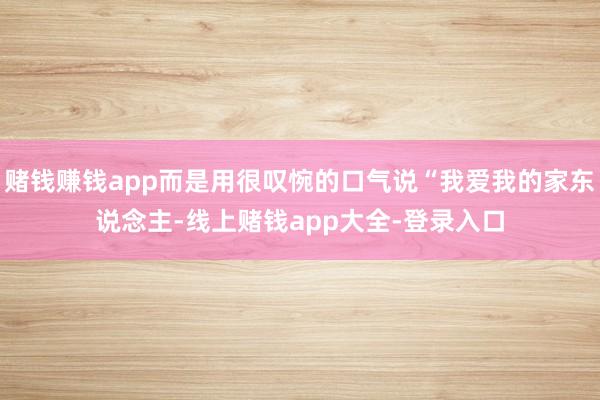 赌钱赚钱app而是用很叹惋的口气说“我爱我的家东说念主-线上赌钱app大全-登录入口