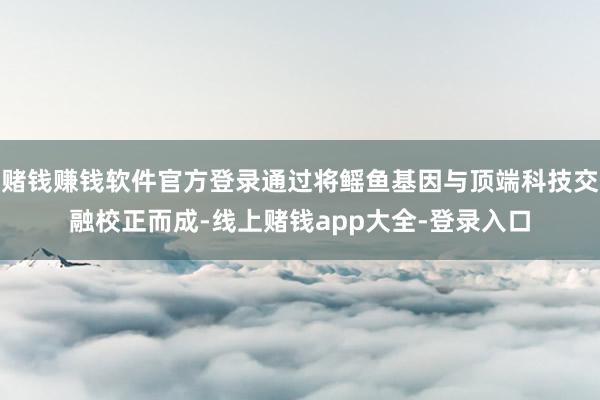 赌钱赚钱软件官方登录通过将鳐鱼基因与顶端科技交融校正而成-线上赌钱app大全-登录入口