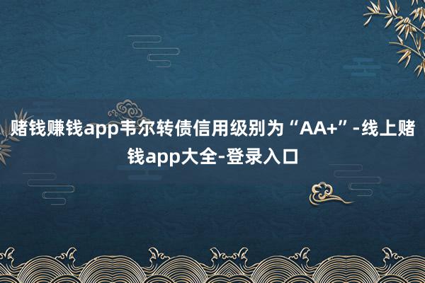 赌钱赚钱app韦尔转债信用级别为“AA+”-线上赌钱app大全-登录入口