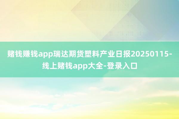 赌钱赚钱app瑞达期货塑料产业日报20250115-线上赌钱app大全-登录入口