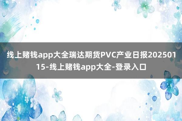 线上赌钱app大全瑞达期货PVC产业日报20250115-线上赌钱app大全-登录入口