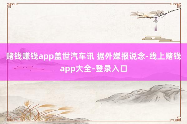 赌钱赚钱app盖世汽车讯 据外媒报说念-线上赌钱app大全-登录入口