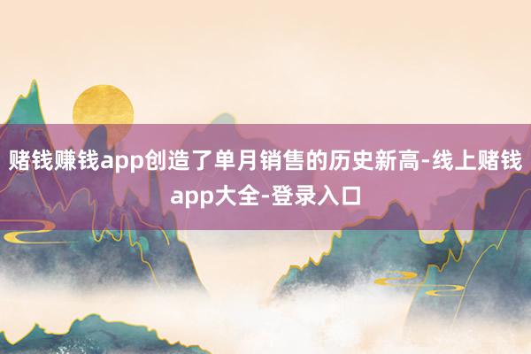 赌钱赚钱app创造了单月销售的历史新高-线上赌钱app大全-登录入口