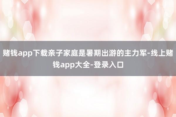 赌钱app下载亲子家庭是暑期出游的主力军-线上赌钱app大全-登录入口