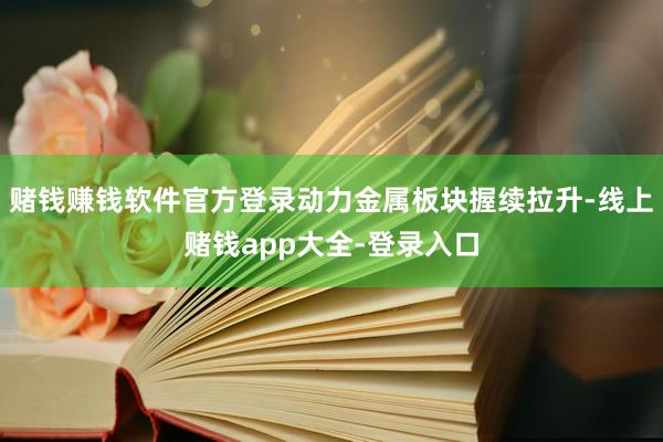 赌钱赚钱软件官方登录动力金属板块握续拉升-线上赌钱app大全-登录入口