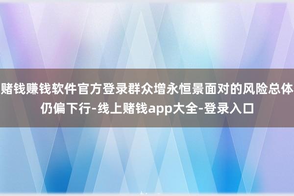 赌钱赚钱软件官方登录群众增永恒景面对的风险总体仍偏下行-线上赌钱app大全-登录入口