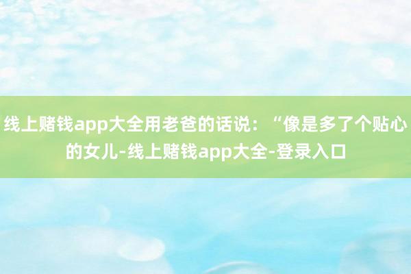 线上赌钱app大全用老爸的话说：“像是多了个贴心的女儿-线上赌钱app大全-登录入口