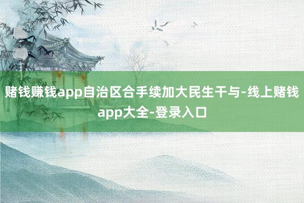 赌钱赚钱app自治区合手续加大民生干与-线上赌钱app大全-登录入口