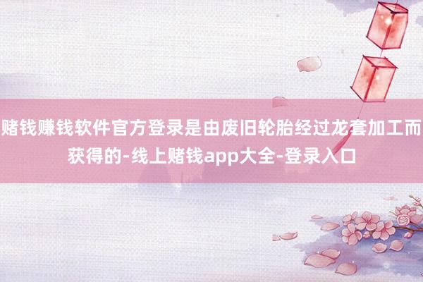 赌钱赚钱软件官方登录是由废旧轮胎经过龙套加工而获得的-线上赌钱app大全-登录入口