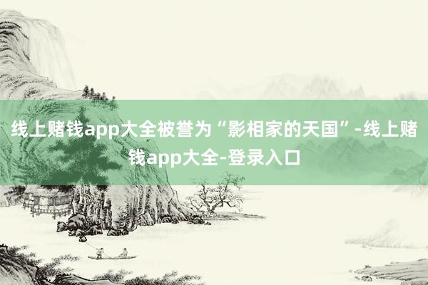 线上赌钱app大全被誉为“影相家的天国”-线上赌钱app大全-登录入口