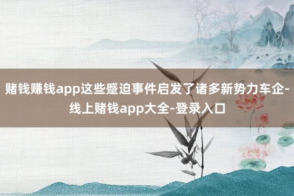 赌钱赚钱app这些蹙迫事件启发了诸多新势力车企-线上赌钱app大全-登录入口