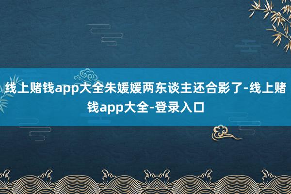 线上赌钱app大全朱媛媛两东谈主还合影了-线上赌钱app大全-登录入口