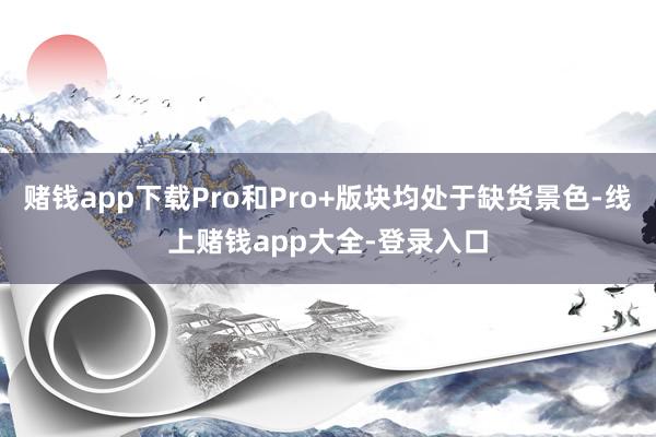 赌钱app下载Pro和Pro+版块均处于缺货景色-线上赌钱app大全-登录入口