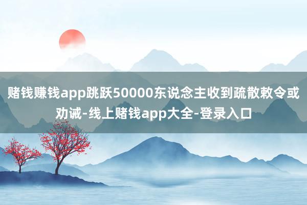 赌钱赚钱app跳跃50000东说念主收到疏散敕令或劝诫-线上赌钱app大全-登录入口