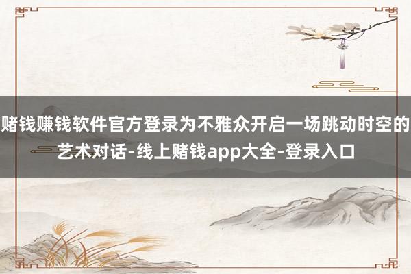 赌钱赚钱软件官方登录为不雅众开启一场跳动时空的艺术对话-线上赌钱app大全-登录入口