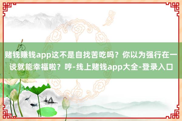 赌钱赚钱app这不是自找苦吃吗？你以为强行在一谈就能幸福啦？哼-线上赌钱app大全-登录入口