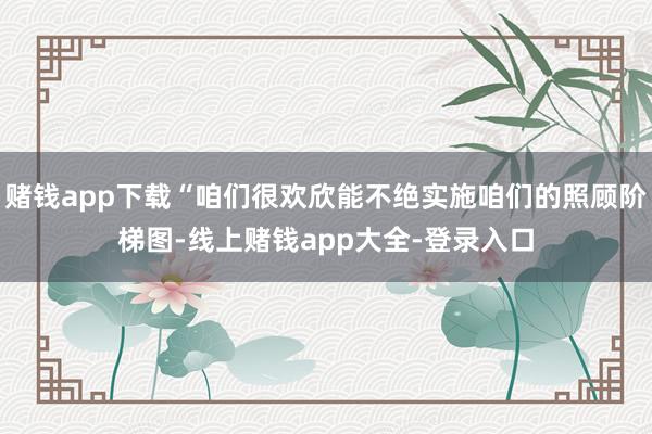 赌钱app下载“咱们很欢欣能不绝实施咱们的照顾阶梯图-线上赌钱app大全-登录入口