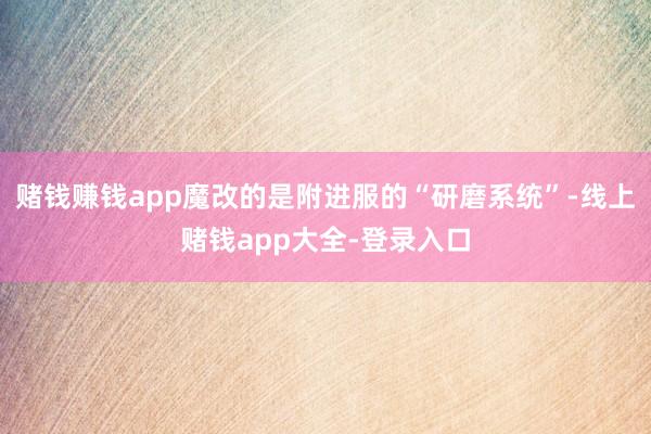 赌钱赚钱app魔改的是附进服的“研磨系统”-线上赌钱app大全-登录入口