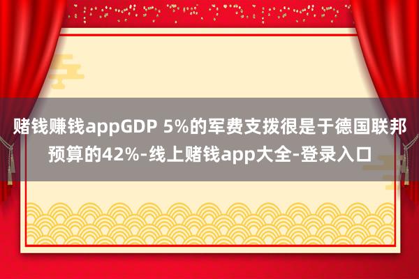 赌钱赚钱appGDP 5%的军费支拨很是于德国联邦预算的42%-线上赌钱app大全-登录入口