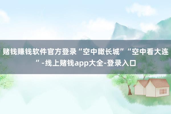 赌钱赚钱软件官方登录“空中瞰长城”“空中看大连”-线上赌钱app大全-登录入口