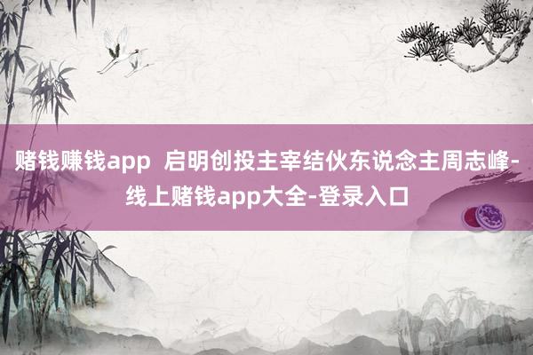 赌钱赚钱app  启明创投主宰结伙东说念主周志峰-线上赌钱app大全-登录入口