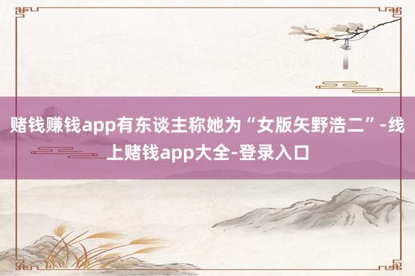 赌钱赚钱app有东谈主称她为“女版矢野浩二”-线上赌钱app大全-登录入口