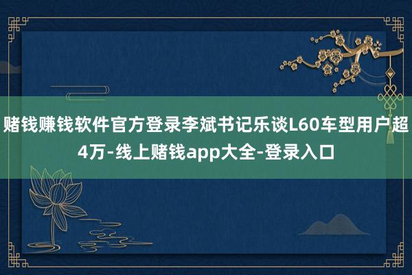 赌钱赚钱软件官方登录李斌书记乐谈L60车型用户超4万-线上赌钱app大全-登录入口