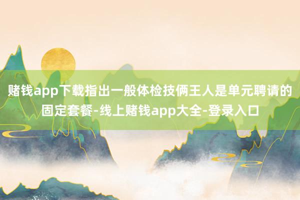 赌钱app下载指出一般体检技俩王人是单元聘请的固定套餐-线上赌钱app大全-登录入口