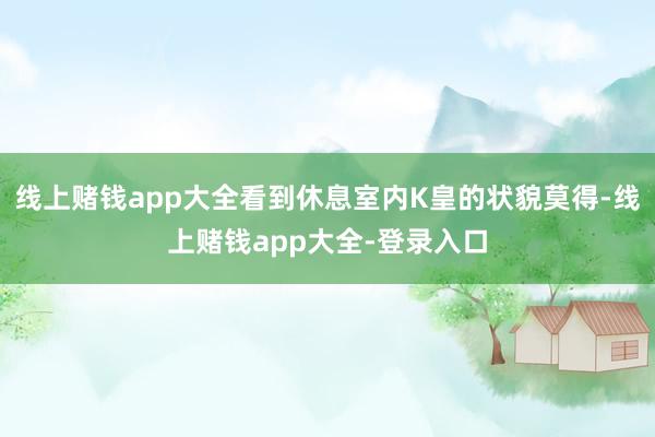 线上赌钱app大全看到休息室内K皇的状貌莫得-线上赌钱app大全-登录入口