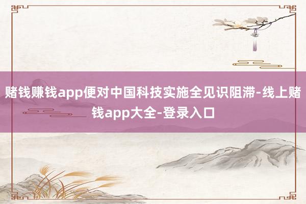 赌钱赚钱app便对中国科技实施全见识阻滞-线上赌钱app大全-登录入口