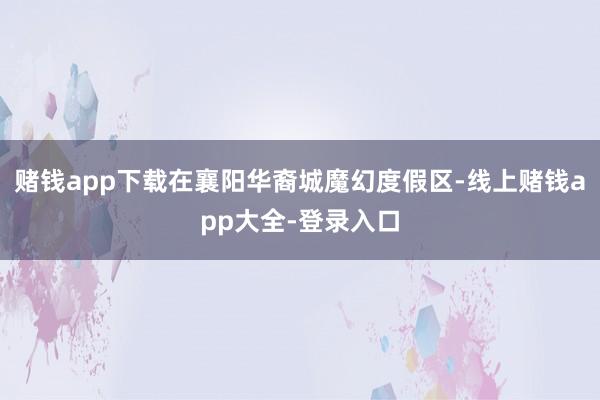 赌钱app下载在襄阳华裔城魔幻度假区-线上赌钱app大全-登录入口