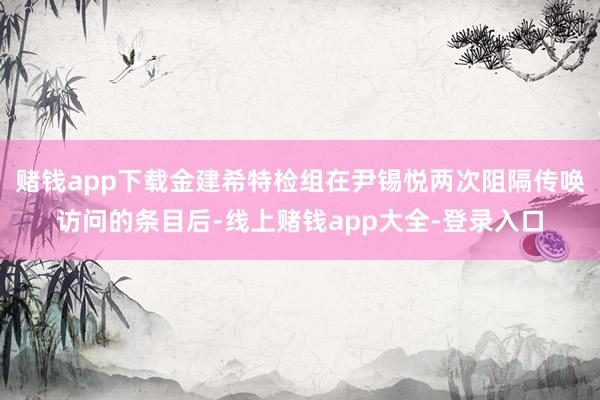 赌钱app下载金建希特检组在尹锡悦两次阻隔传唤访问的条目后-线上赌钱app大全-登录入口