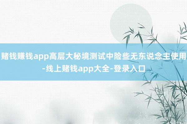 赌钱赚钱app高层大秘境测试中险些无东说念主使用-线上赌钱app大全-登录入口