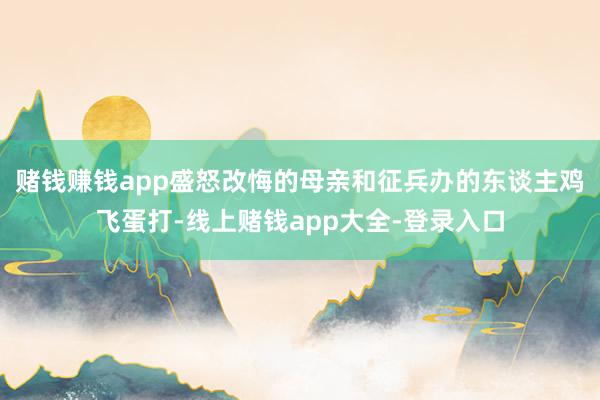 赌钱赚钱app盛怒改悔的母亲和征兵办的东谈主鸡飞蛋打-线上赌钱app大全-登录入口