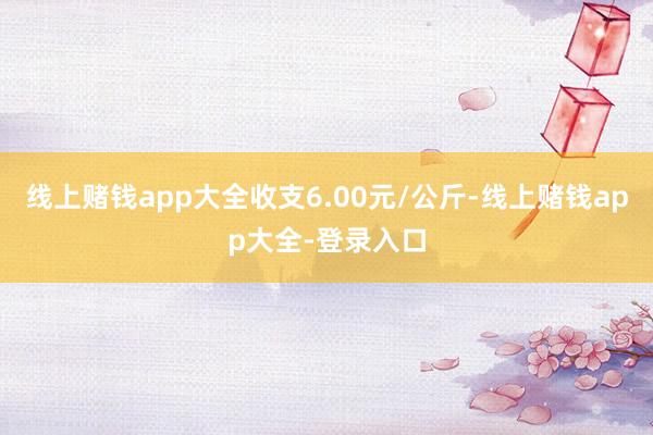 线上赌钱app大全收支6.00元/公斤-线上赌钱app大全-登录入口