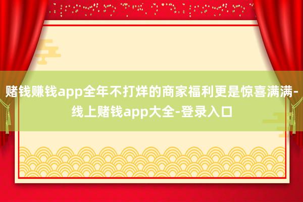 赌钱赚钱app全年不打烊的商家福利更是惊喜满满-线上赌钱app大全-登录入口