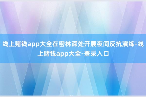 线上赌钱app大全在密林深处开展夜间反抗演练-线上赌钱app大全-登录入口