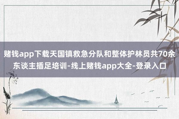 赌钱app下载天国镇救急分队和整体护林员共70余东谈主插足培训-线上赌钱app大全-登录入口