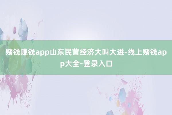 赌钱赚钱app山东民营经济大叫大进-线上赌钱app大全-登录入口