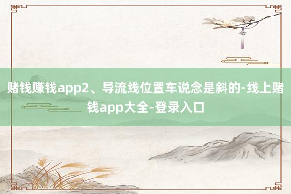 赌钱赚钱app2、导流线位置车说念是斜的-线上赌钱app大全-登录入口