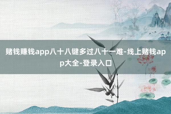 赌钱赚钱app八十八键多过八十一难-线上赌钱app大全-登录入口