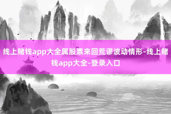 线上赌钱app大全属股票来回荒谬波动情形-线上赌钱app大全-登录入口