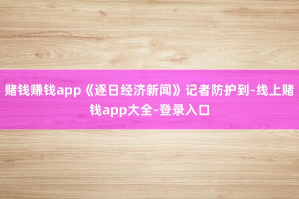 赌钱赚钱app《逐日经济新闻》记者防护到-线上赌钱app大全-登录入口