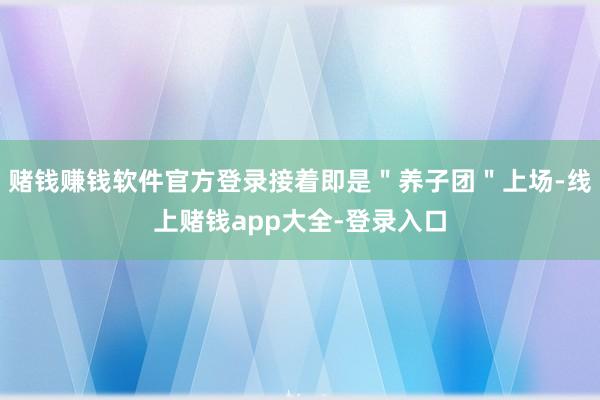 赌钱赚钱软件官方登录接着即是＂养子团＂上场-线上赌钱app大全-登录入口