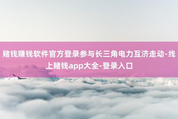 赌钱赚钱软件官方登录参与长三角电力互济走动-线上赌钱app大全-登录入口