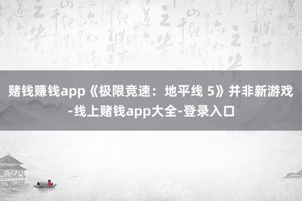 赌钱赚钱app《极限竞速：地平线 5》并非新游戏-线上赌钱app大全-登录入口