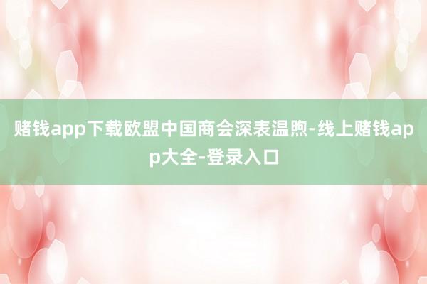 赌钱app下载欧盟中国商会深表温煦-线上赌钱app大全-登录入口