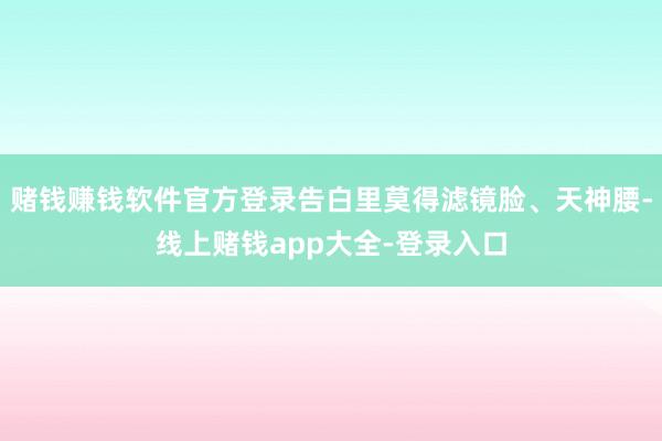 赌钱赚钱软件官方登录告白里莫得滤镜脸、天神腰-线上赌钱app大全-登录入口